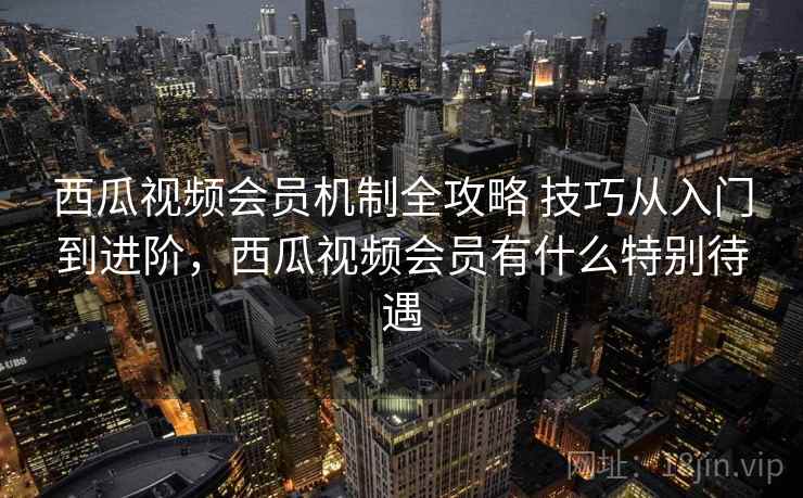 西瓜视频会员机制全攻略 技巧从入门到进阶，西瓜视频会员有什么特别待遇