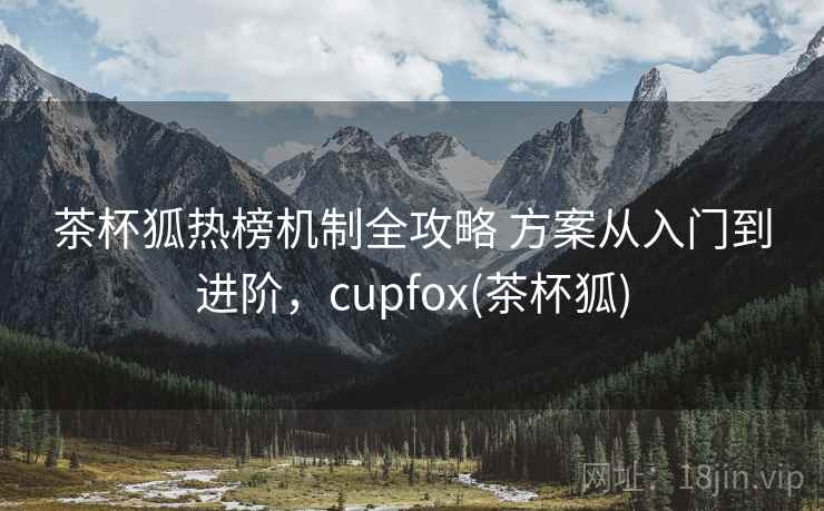 茶杯狐热榜机制全攻略 方案从入门到进阶，cupfox(茶杯狐)