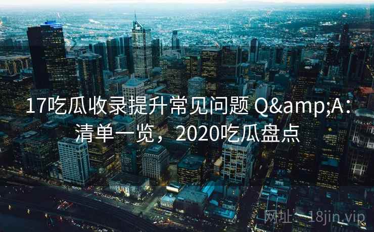 17吃瓜收录提升常见问题 Q&A：清单一览，2020吃瓜盘点