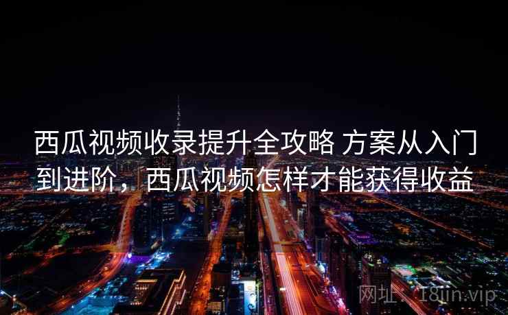 西瓜视频收录提升全攻略 方案从入门到进阶，西瓜视频怎样才能获得收益