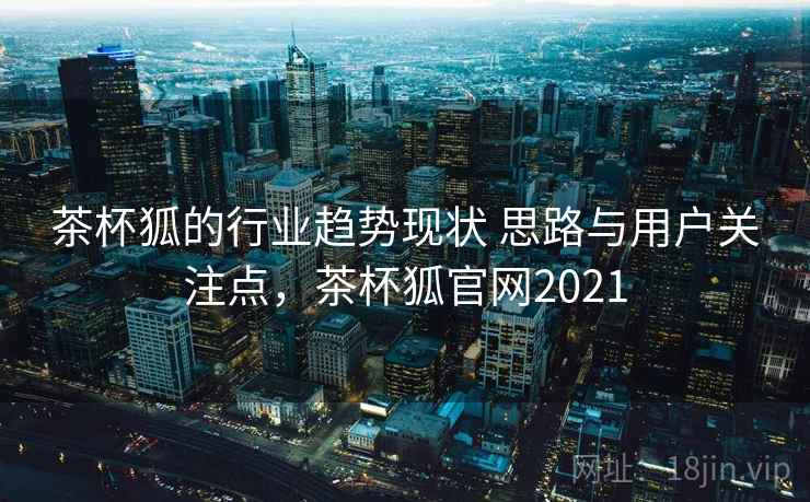 茶杯狐的行业趋势现状 思路与用户关注点，茶杯狐官网2021