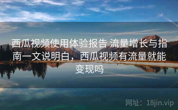 西瓜视频使用体验报告 流量增长与指南一文说明白，西瓜视频有流量就能变现吗