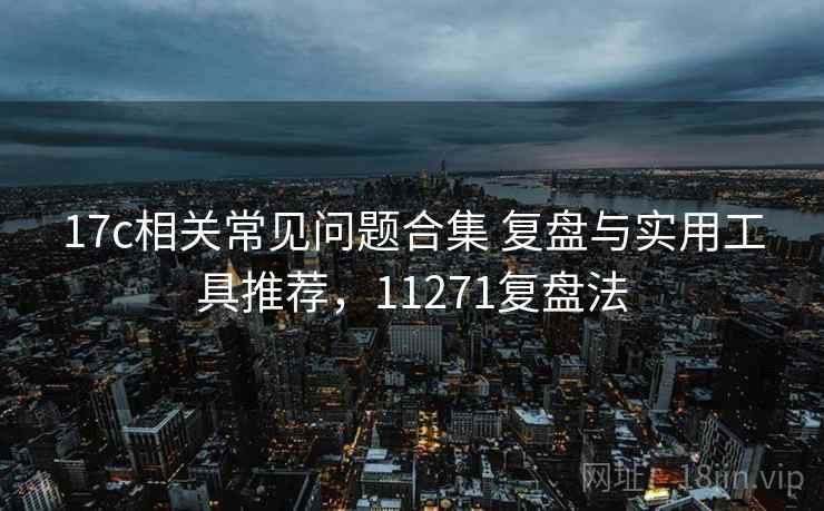 17c相关常见问题合集 复盘与实用工具推荐，11271复盘法