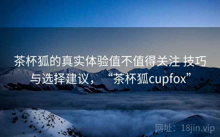 茶杯狐的真实体验值不值得关注 技巧与选择建议，“茶杯狐cupfox”