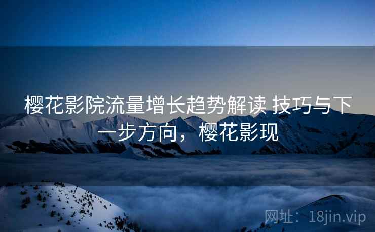 樱花影院流量增长趋势解读 技巧与下一步方向,樱花影现 樱花影院流量增长趋势解读 技巧与下一步方向,樱花影现