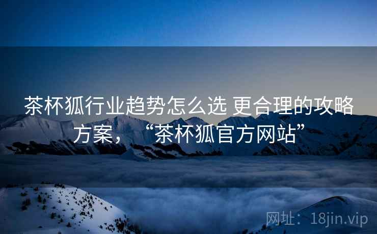 茶杯狐行业趋势怎么选 更合理的攻略方案，“茶杯狐官方网站”