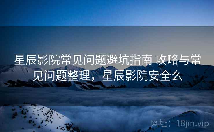 星辰影院常见问题避坑指南 攻略与常见问题整理，星辰影院安全么