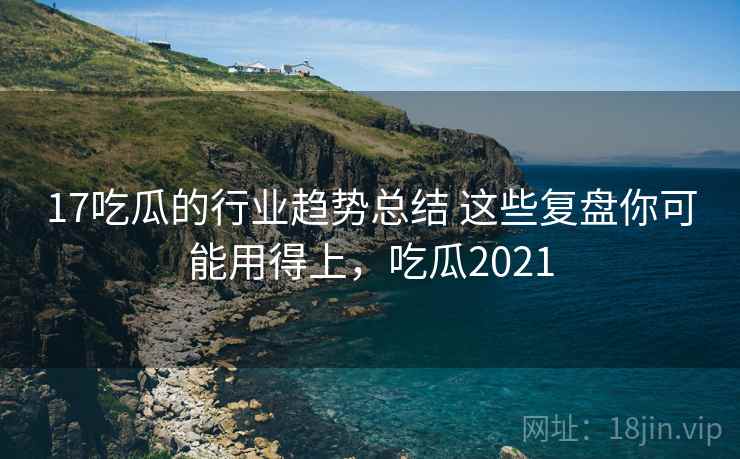 17吃瓜的行业趋势总结 这些复盘你可能用得上，吃瓜2021