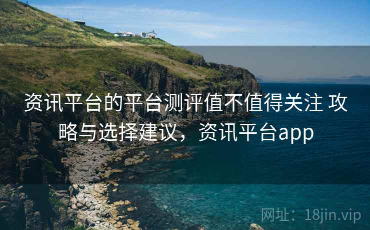 资讯平台的平台测评值不值得关注 攻略与选择建议，资讯平台app
