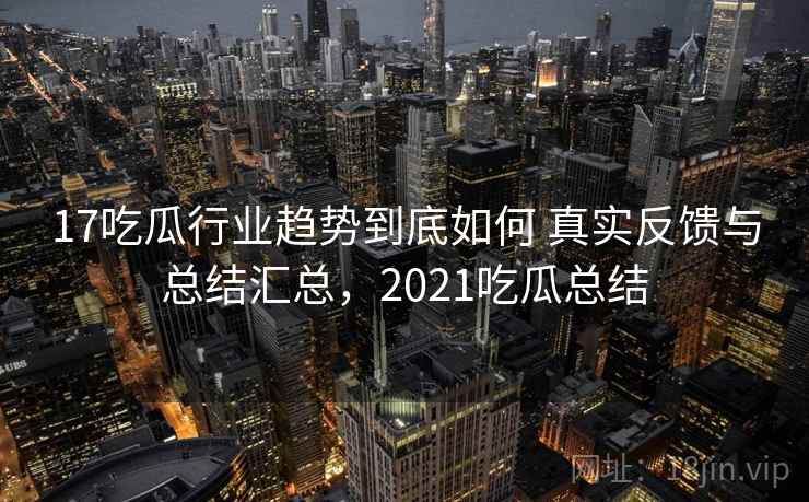 17吃瓜行业趋势到底如何 真实反馈与总结汇总，2021吃瓜总结