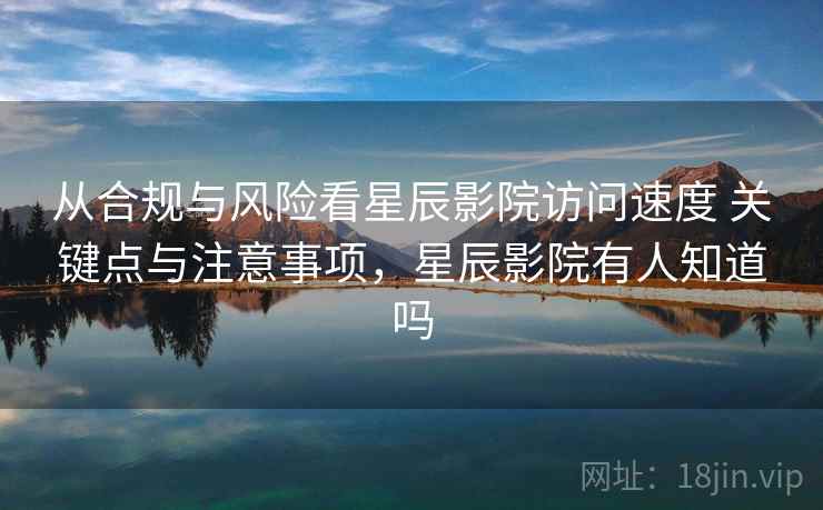 从合规与风险看星辰影院访问速度 关键点与注意事项，星辰影院有人知道吗