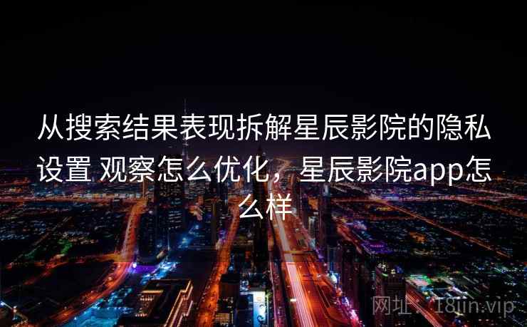 从搜索结果表现拆解星辰影院的隐私设置 观察怎么优化，星辰影院app怎么样