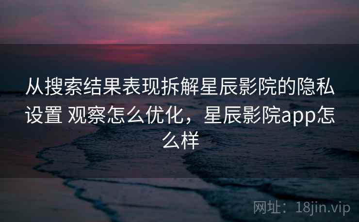 从搜索结果表现拆解星辰影院的隐私设置 观察怎么优化，星辰影院app怎么样