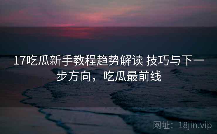 17吃瓜新手教程趋势解读 技巧与下一步方向，吃瓜最前线