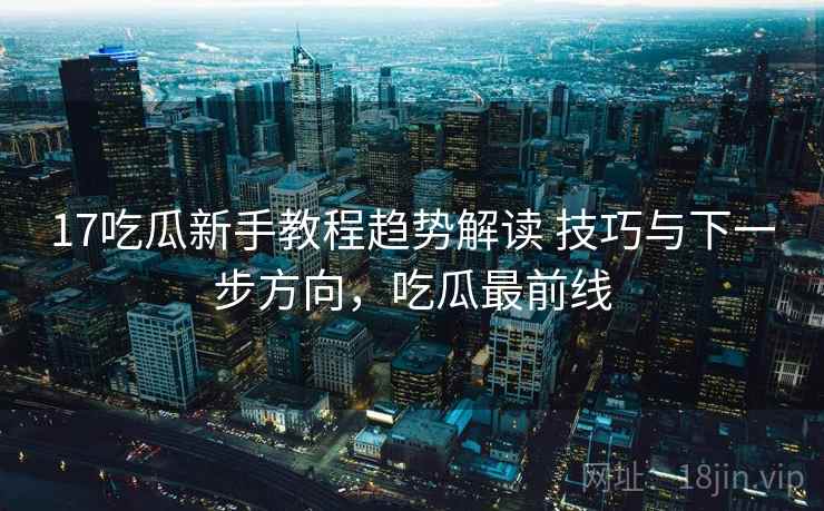 17吃瓜新手教程趋势解读 技巧与下一步方向，吃瓜最前线