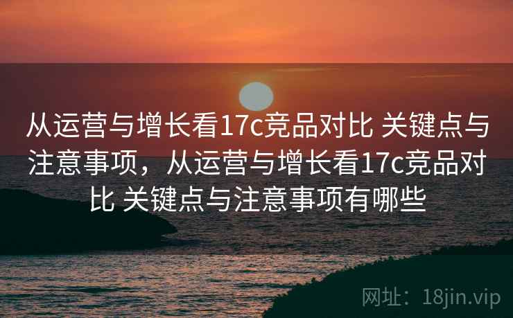 从运营与增长看17c竞品对比 关键点与注意事项，从运营与增长看17c竞品对比 关键点与注意事项有哪些