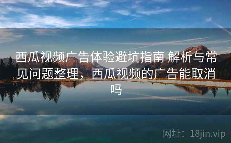 西瓜视频广告体验避坑指南 解析与常见问题整理，西瓜视频的广告能取消吗