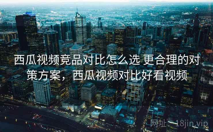 西瓜视频竞品对比怎么选 更合理的对策方案，西瓜视频对比好看视频