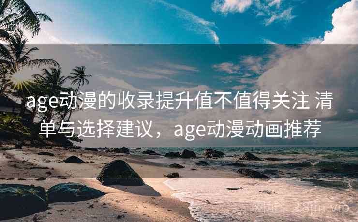 age动漫的收录提升值不值得关注 清单与选择建议，age动漫动画推荐