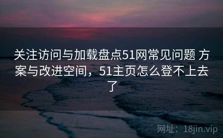 关注访问与加载盘点51网常见问题 方案与改进空间，51主页怎么登不上去了
