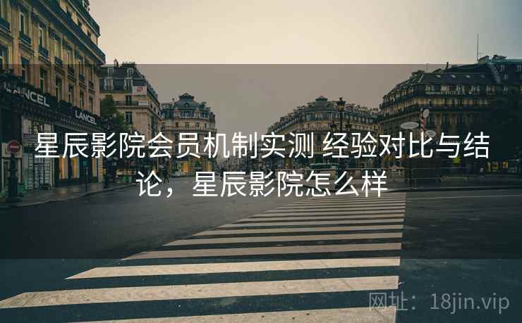 星辰影院会员机制实测 经验对比与结论，星辰影院怎么样