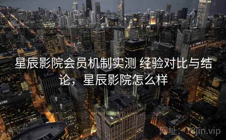 星辰影院会员机制实测 经验对比与结论,星辰影院怎么样 星辰影院会员机制实测 经验对比与结论,星辰影院怎么样