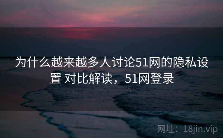 为什么越来越多人讨论51网的隐私设置 对比解读，51网登录