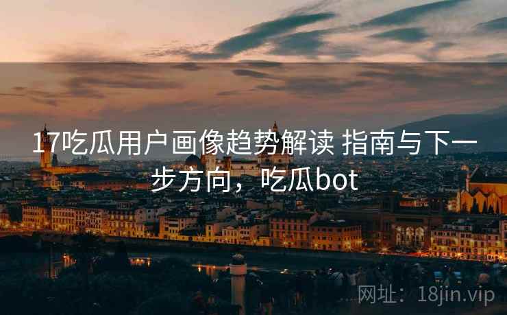 17吃瓜用户画像趋势解读 指南与下一步方向，吃瓜bot