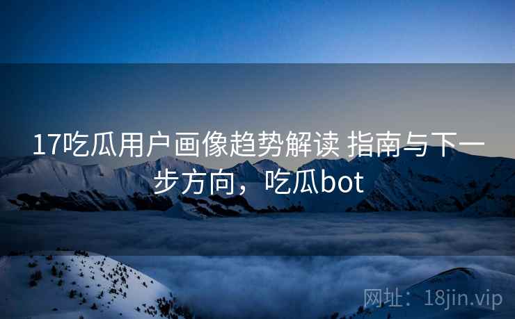 17吃瓜用户画像趋势解读 指南与下一步方向，吃瓜bot
