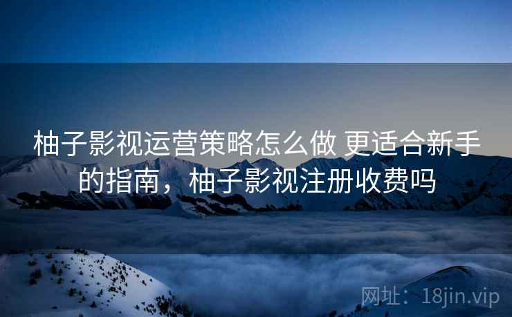 柚子影视运营策略怎么做 更适合新手的指南，柚子影视注册收费吗