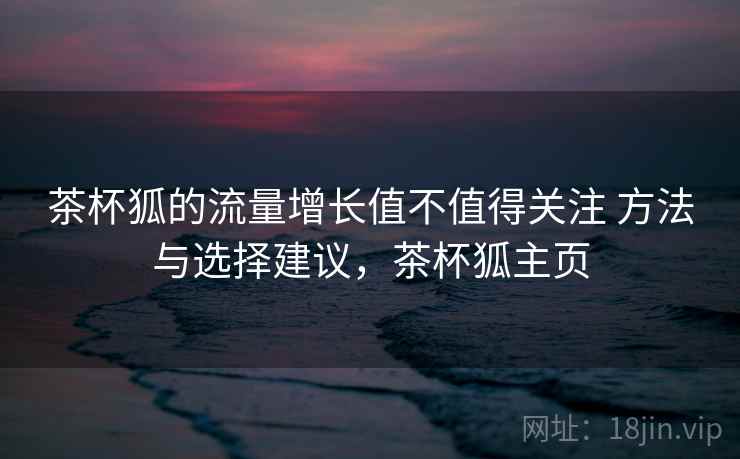 茶杯狐的流量增长值不值得关注 方法与选择建议,茶杯狐主页 茶杯狐的流量增长值不值得关注 方法与选择建议,茶杯狐主页
