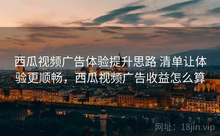 西瓜视频广告体验提升思路 清单让体验更顺畅，西瓜视频广告收益怎么算