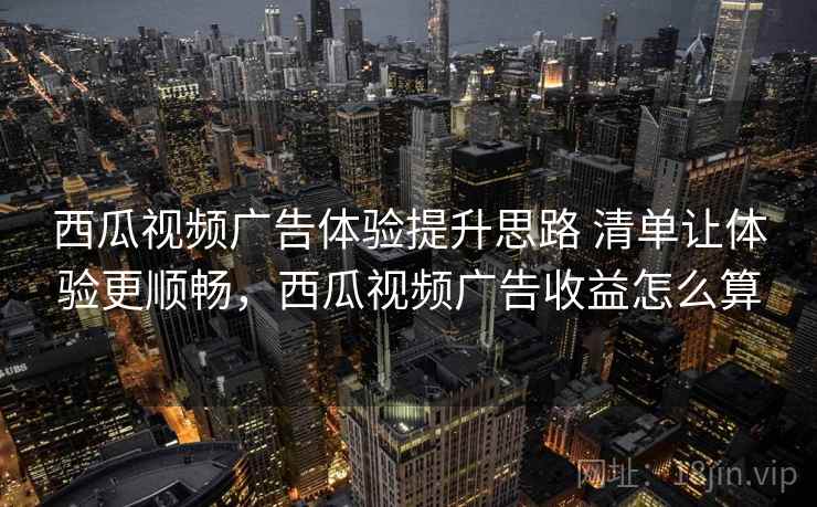 西瓜视频广告体验提升思路 清单让体验更顺畅,西瓜视频广告收益怎么算 西瓜视频广告体验提升思路 清单让体验更顺畅,西瓜视频广告收益怎么算