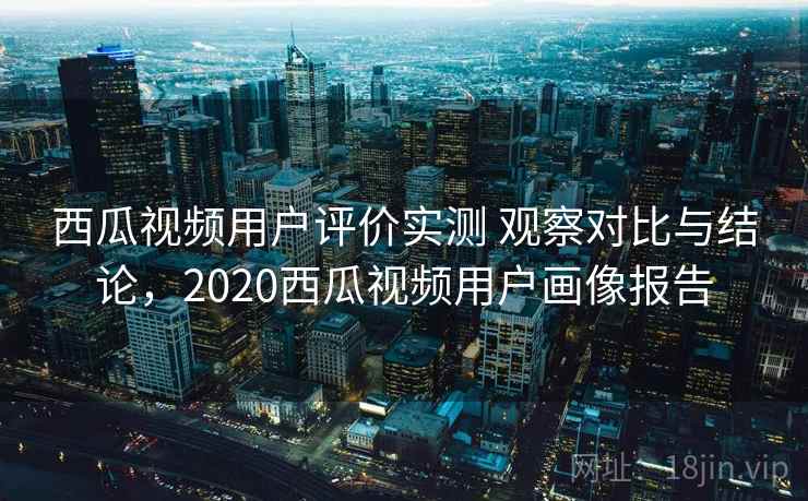西瓜视频用户评价实测 观察对比与结论，2020西瓜视频用户画像报告