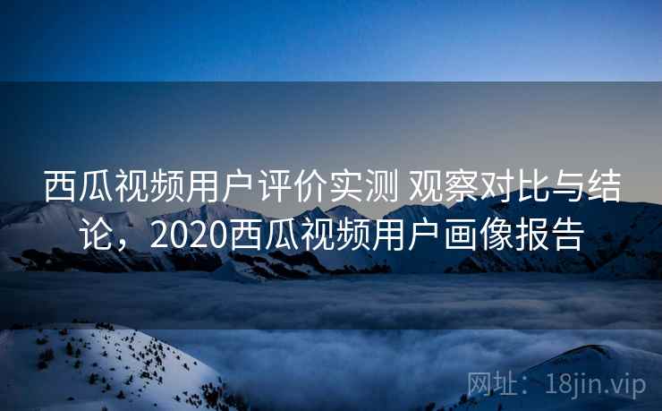 西瓜视频用户评价实测 观察对比与结论,2020西瓜视频用户画像报告 西瓜视频用户评价实测 观察对比与结论,2020西瓜视频用户画像报告