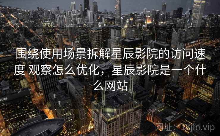 围绕使用场景拆解星辰影院的访问速度 观察怎么优化，星辰影院是一个什么网站