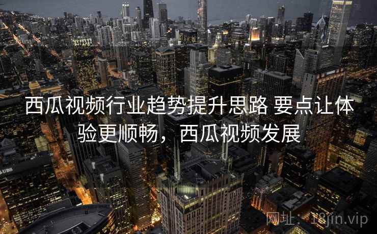 西瓜视频行业趋势提升思路 要点让体验更顺畅，西瓜视频发展
