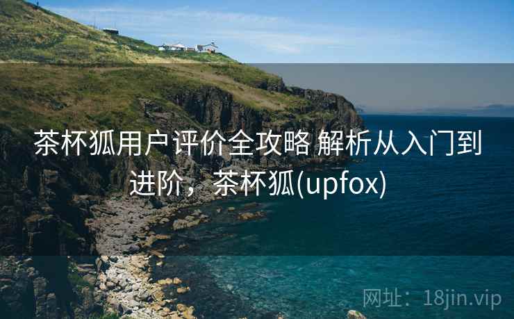 茶杯狐用户评价全攻略 解析从入门到进阶,茶杯狐(upfox) 茶杯狐用户评价全攻略 解析从入门到进阶,茶杯狐(upfox)