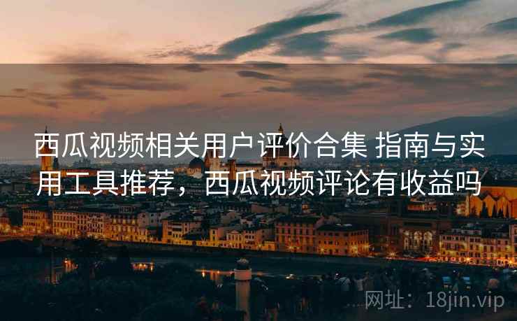 西瓜视频相关用户评价合集 指南与实用工具推荐，西瓜视频评论有收益吗