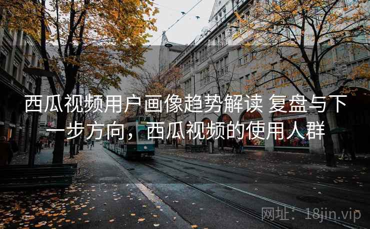 西瓜视频用户画像趋势解读 复盘与下一步方向，西瓜视频的使用人群