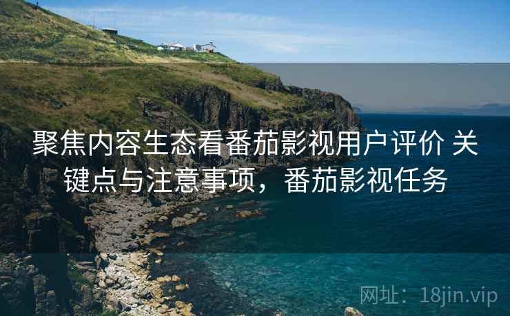 聚焦内容生态看番茄影视用户评价 关键点与注意事项，番茄影视任务
