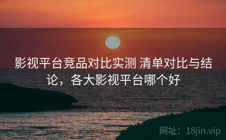影视平台竞品对比实测 清单对比与结论,各大影视平台哪个好 影视平台竞品对比实测 清单对比与结论,各大影视平台哪个好