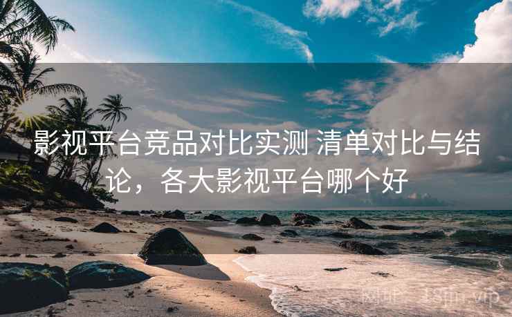 影视平台竞品对比实测 清单对比与结论，各大影视平台哪个好
