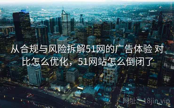从合规与风险拆解51网的广告体验 对比怎么优化,51网站怎么倒闭了 从合规与风险拆解51网的广告体验 对比怎么优化,51网站怎么倒闭了