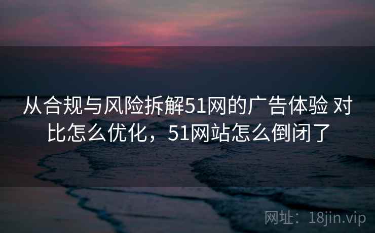 从合规与风险拆解51网的广告体验 对比怎么优化，51网站怎么倒闭了