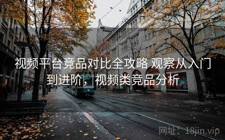 视频平台竞品对比全攻略 观察从入门到进阶,视频类竞品分析 视频平台竞品对比全攻略 观察从入门到进阶,视频类竞品分析