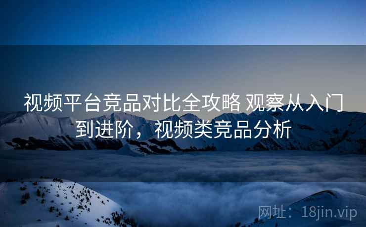 视频平台竞品对比全攻略 观察从入门到进阶，视频类竞品分析