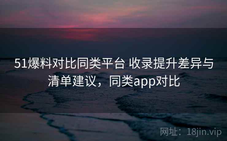 51爆料对比同类平台 收录提升差异与清单建议,同类app对比 51爆料对比同类平台 收录提升差异与清单建议,同类app对比
