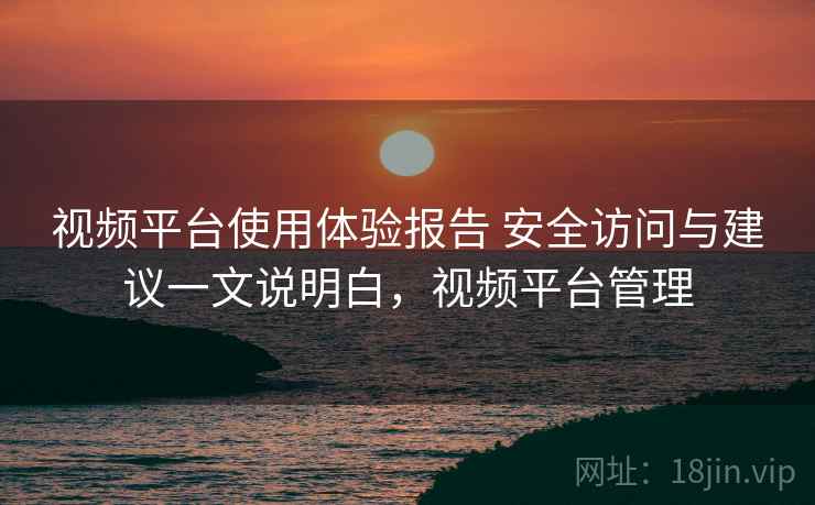 视频平台使用体验报告 安全访问与建议一文说明白，视频平台管理