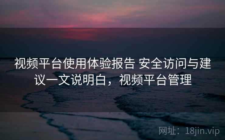 视频平台使用体验报告 安全访问与建议一文说明白,视频平台管理 视频平台使用体验报告 安全访问与建议一文说明白,视频平台管理